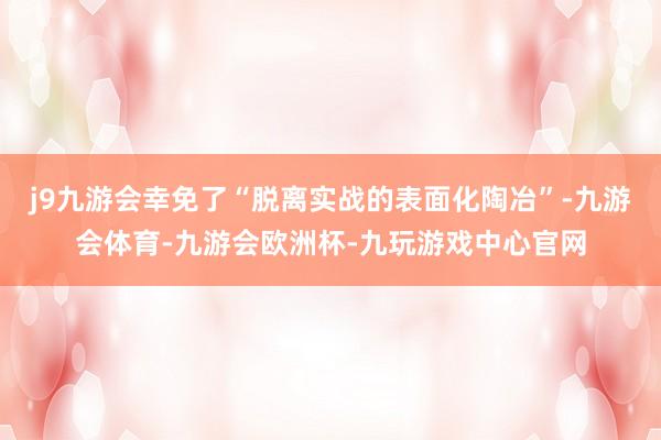 j9九游会幸免了“脱离实战的表面化陶冶”-九游会体育-九游会欧洲杯-九玩游戏中心官网