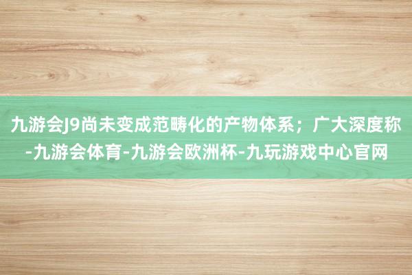 九游会J9尚未变成范畴化的产物体系；广大深度称-九游会体育-九游会欧洲杯-九玩游戏中心官网