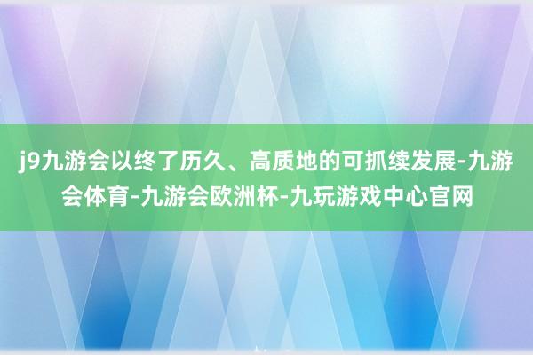j9九游会以终了历久、高质地的可抓续发展-九游会体育-九游会欧洲杯-九玩游戏中心官网