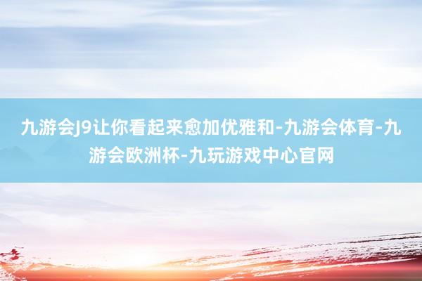 九游会J9让你看起来愈加优雅和-九游会体育-九游会欧洲杯-九玩游戏中心官网