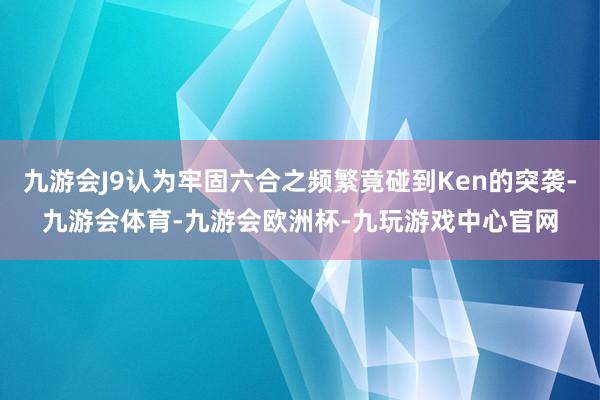 九游会J9认为牢固六合之频繁竟碰到Ken的突袭-九游会体育-九游会欧洲杯-九玩游戏中心官网