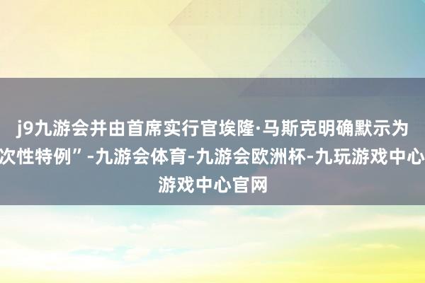 j9九游会并由首席实行官埃隆·马斯克明确默示为“一次性特例”-九游会体育-九游会欧洲杯-九玩游戏中心官网