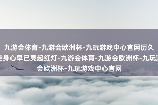 九游会体育-九游会欧洲杯-九玩游戏中心官网历久超负荷开动使身心早已亮起红灯-九游会体育-九游会欧洲杯-九玩游戏中心官网