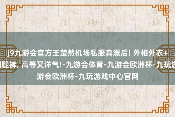 j9九游会官方王楚然机场私服真漂后! 外相外衣+提花毛衣+阔腿裤, 高等又洋气!-九游会体育-九游会欧洲杯-九玩游戏中心官网