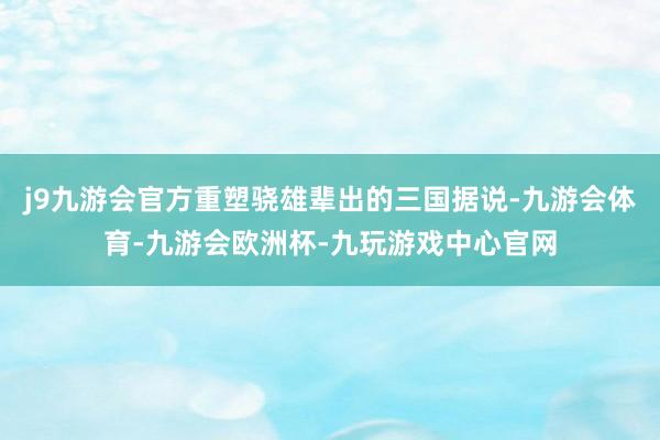 j9九游会官方重塑骁雄辈出的三国据说-九游会体育-九游会欧洲杯-九玩游戏中心官网