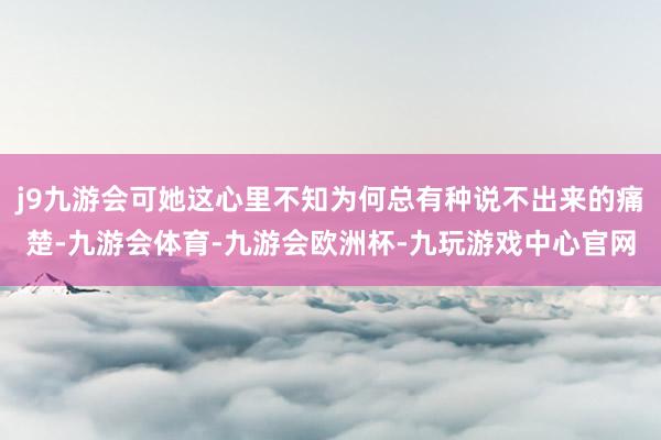 j9九游会可她这心里不知为何总有种说不出来的痛楚-九游会体育-九游会欧洲杯-九玩游戏中心官网