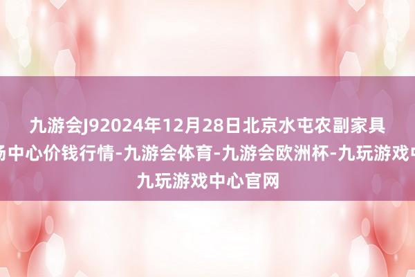九游会J92024年12月28日北京水屯农副家具批发商场中心价钱行情-九游会体育-九游会欧洲杯-九玩游戏中心官网
