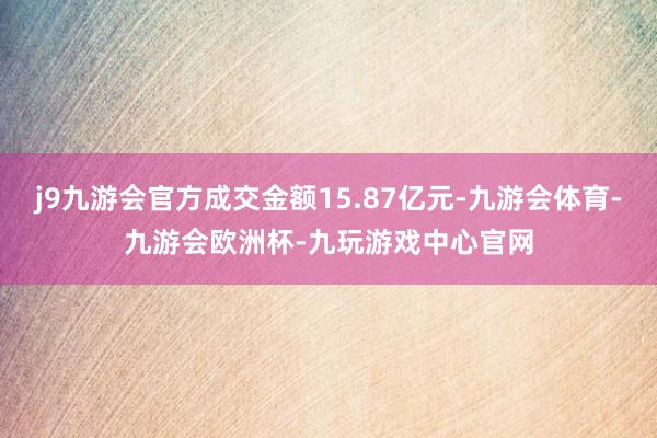 j9九游会官方成交金额15.87亿元-九游会体育-九游会欧洲杯-九玩游戏中心官网