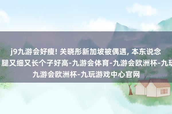 j9九游会好瘦! 关晓彤新加坡被偶遇, 本东说念主穿戴超短裙, 腿又细又长个子好高-九游会体育-九游会欧洲杯-九玩游戏中心官网