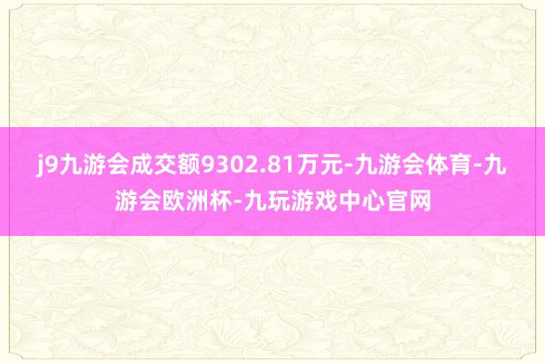 j9九游会成交额9302.81万元-九游会体育-九游会欧洲杯-九玩游戏中心官网