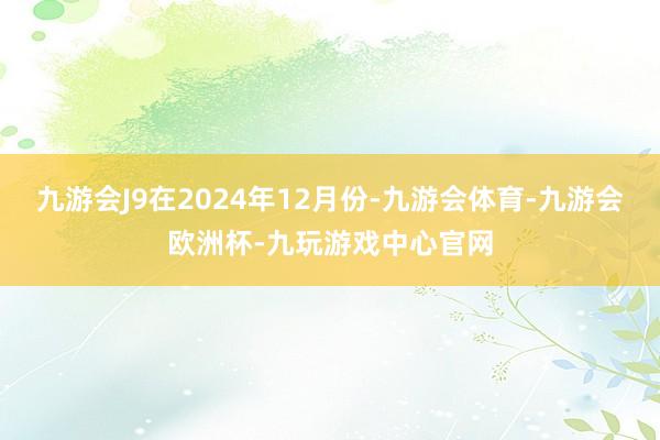九游会J9在2024年12月份-九游会体育-九游会欧洲杯-九玩游戏中心官网
