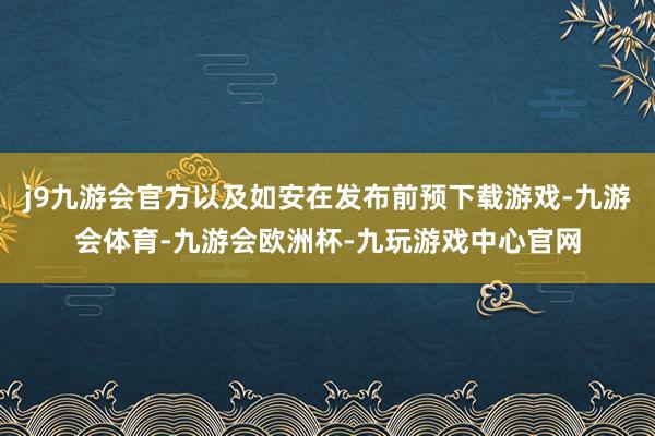 j9九游会官方以及如安在发布前预下载游戏-九游会体育-九游会欧洲杯-九玩游戏中心官网