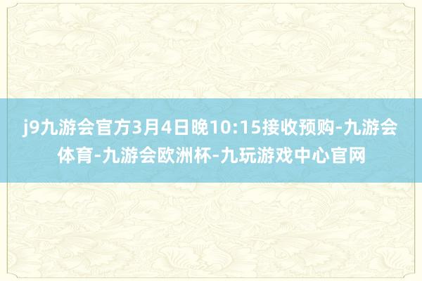 j9九游会官方3月4日晚10:15接收预购-九游会体育-九游会欧洲杯-九玩游戏中心官网
