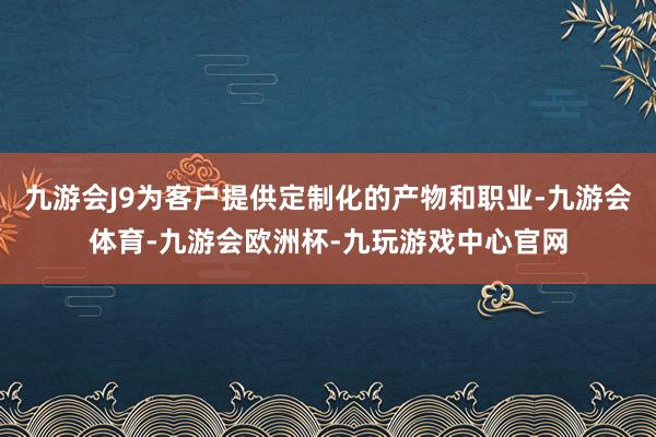 九游会J9为客户提供定制化的产物和职业-九游会体育-九游会欧洲杯-九玩游戏中心官网