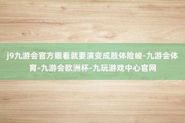 j9九游会官方眼看就要演变成肢体险峻-九游会体育-九游会欧洲杯-九玩游戏中心官网