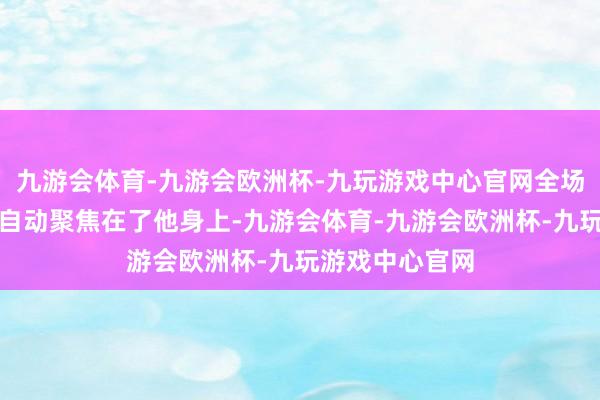 九游会体育-九游会欧洲杯-九玩游戏中心官网全场的目力的确是自动聚焦在了他身上-九游会体育-九游会欧洲杯-九玩游戏中心官网