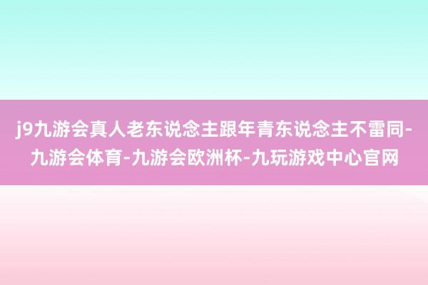 j9九游会真人老东说念主跟年青东说念主不雷同-九游会体育-九游会欧洲杯-九玩游戏中心官网