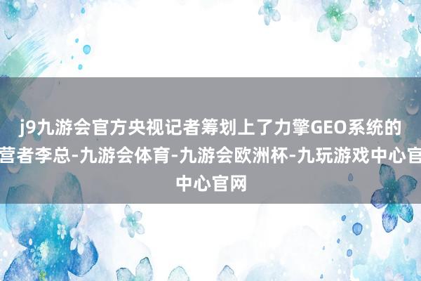 j9九游会官方央视记者筹划上了力擎GEO系统的运营者李总-九游会体育-九游会欧洲杯-九玩游戏中心官网