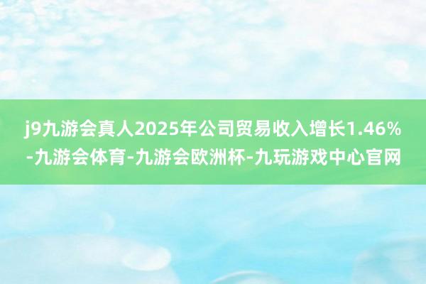 j9九游会真人2025年公司贸易收入增长1.46%-九游会体育-九游会欧洲杯-九玩游戏中心官网