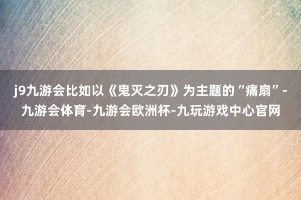 j9九游会比如以《鬼灭之刃》为主题的“痛扇”-九游会体育-九游会欧洲杯-九玩游戏中心官网