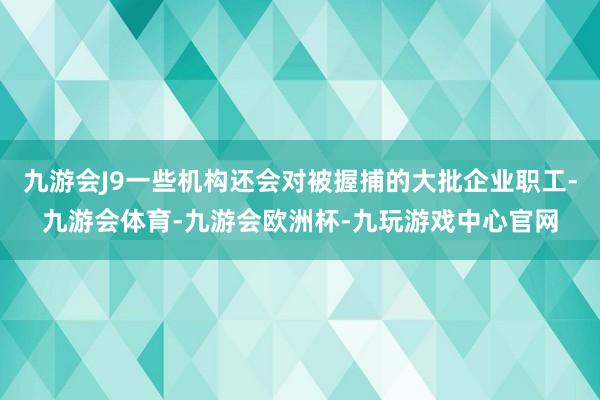 九游会J9一些机构还会对被握捕的大批企业职工-九游会体育-九游会欧洲杯-九玩游戏中心官网