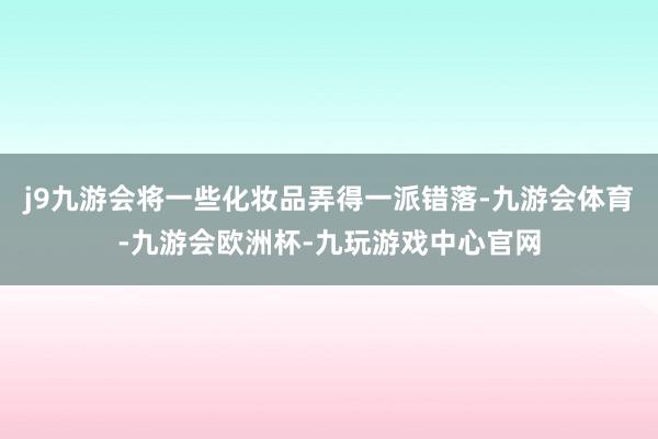 j9九游会将一些化妆品弄得一派错落-九游会体育-九游会欧洲杯-九玩游戏中心官网