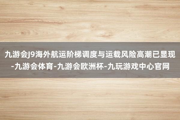 九游会J9海外航运阶梯调度与运载风险高潮已显现-九游会体育-九游会欧洲杯-九玩游戏中心官网