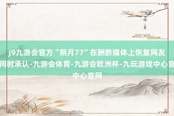 j9九游会官方“朔月77”在酬酢媒体上恢复网友发问时承认-九游会体育-九游会欧洲杯-九玩游戏中心官网