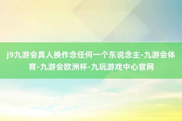 j9九游会真人换作念任何一个东说念主-九游会体育-九游会欧洲杯-九玩游戏中心官网