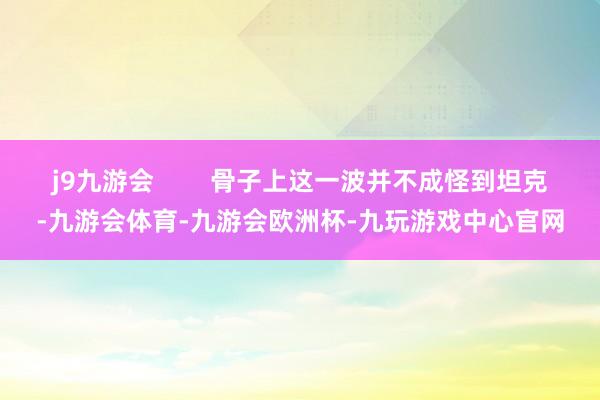 j9九游会        骨子上这一波并不成怪到坦克-九游会体育-九游会欧洲杯-九玩游戏中心官网