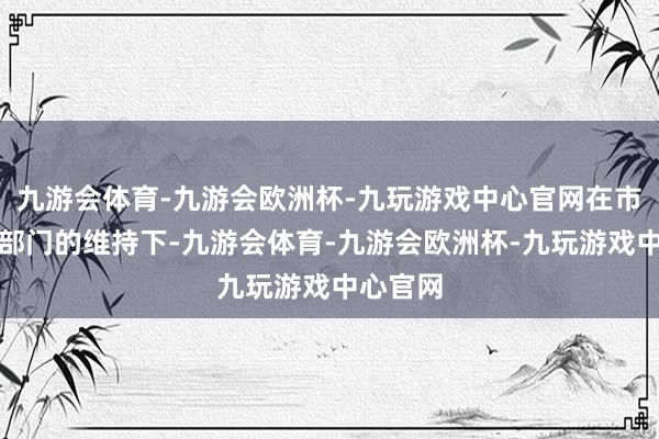 九游会体育-九游会欧洲杯-九玩游戏中心官网在市局联系部门的维持下-九游会体育-九游会欧洲杯-九玩游戏中心官网