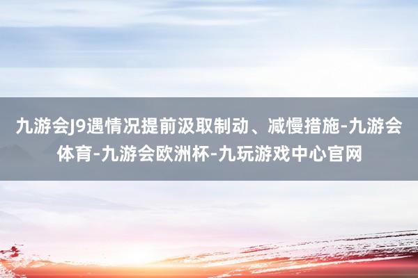 九游会J9遇情况提前汲取制动、减慢措施-九游会体育-九游会欧洲杯-九玩游戏中心官网