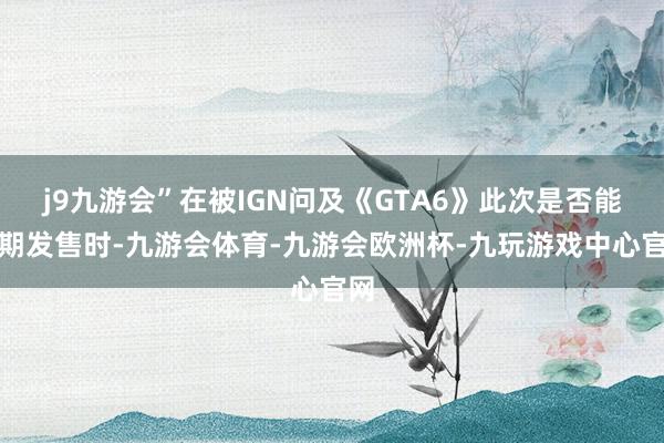 j9九游会”在被IGN问及《GTA6》此次是否能依期发售时-九游会体育-九游会欧洲杯-九玩游戏中心官网