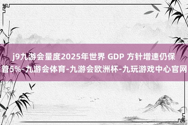 j9九游会量度2025年世界 GDP 方针增速仍保管5%-九游会体育-九游会欧洲杯-九玩游戏中心官网