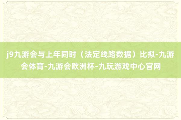 j9九游会与上年同时（法定线路数据）比拟-九游会体育-九游会欧洲杯-九玩游戏中心官网