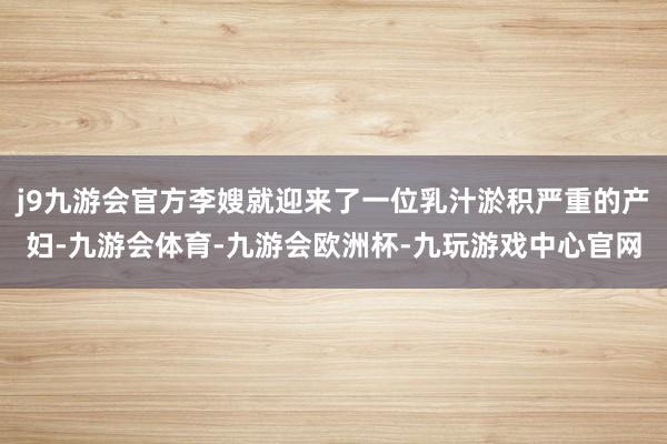 j9九游会官方李嫂就迎来了一位乳汁淤积严重的产妇-九游会体育-九游会欧洲杯-九玩游戏中心官网