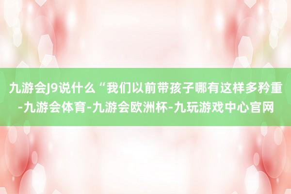 九游会J9说什么“我们以前带孩子哪有这样多矜重-九游会体育-九游会欧洲杯-九玩游戏中心官网