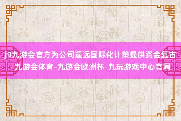 j9九游会官方为公司遥远国际化计策提供资金复古-九游会体育-九游会欧洲杯-九玩游戏中心官网