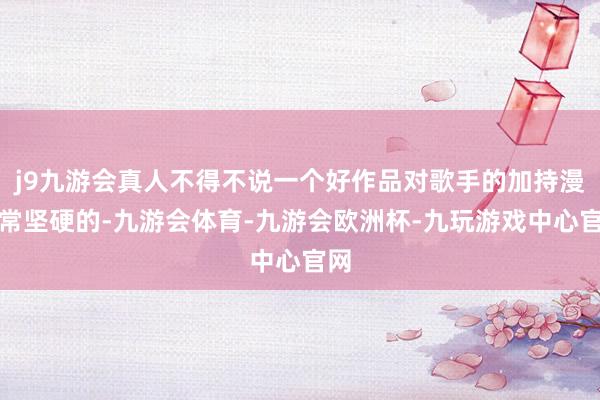 j9九游会真人不得不说一个好作品对歌手的加持漫骂常坚硬的-九游会体育-九游会欧洲杯-九玩游戏中心官网