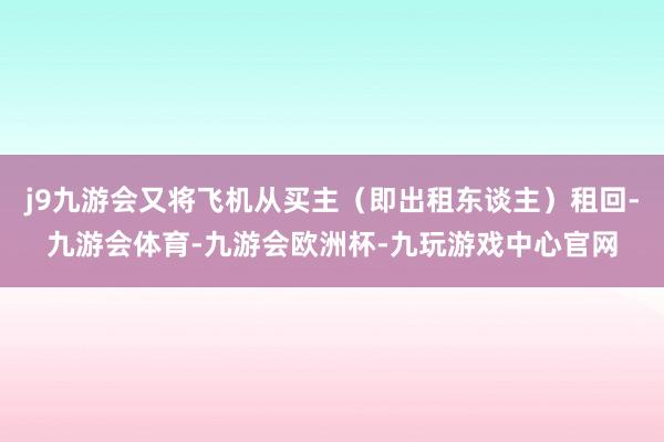 j9九游会又将飞机从买主（即出租东谈主）租回-九游会体育-九游会欧洲杯-九玩游戏中心官网