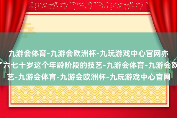 九游会体育-九游会欧洲杯-九玩游戏中心官网亦可呈现温婉大气在到了六七十岁这个年龄阶段的技艺-九游会体育-九游会欧洲杯-九玩游戏中心官网