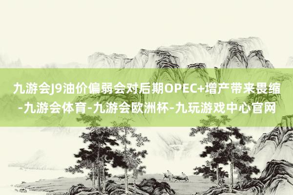 九游会J9油价偏弱会对后期OPEC+增产带来畏缩-九游会体育-九游会欧洲杯-九玩游戏中心官网