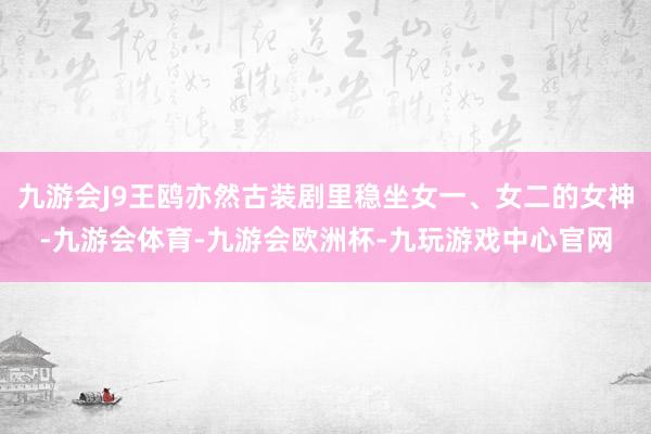 九游会J9王鸥亦然古装剧里稳坐女一、女二的女神-九游会体育-九游会欧洲杯-九玩游戏中心官网