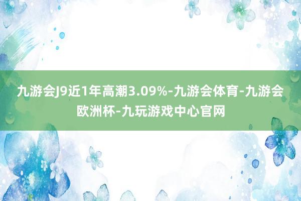 九游会J9近1年高潮3.09%-九游会体育-九游会欧洲杯-九玩游戏中心官网