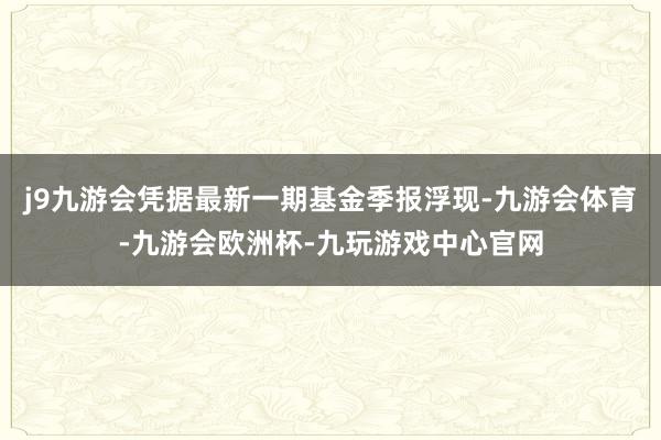 j9九游会凭据最新一期基金季报浮现-九游会体育-九游会欧洲杯-九玩游戏中心官网