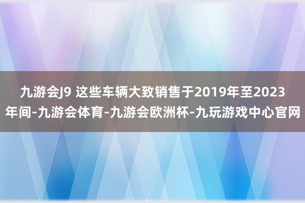 九游会J9 这些车辆大致销售于2019年至2023年间-九游会体育-九游会欧洲杯-九玩游戏中心官网