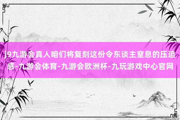 j9九游会真人咱们将复刻这份令东谈主窒息的压迫感-九游会体育-九游会欧洲杯-九玩游戏中心官网