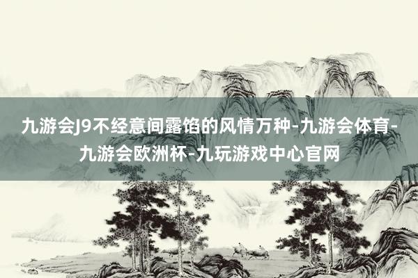 九游会J9不经意间露馅的风情万种-九游会体育-九游会欧洲杯-九玩游戏中心官网