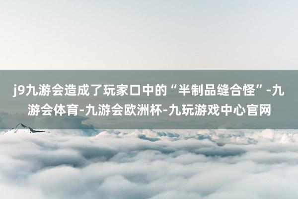 j9九游会造成了玩家口中的“半制品缝合怪”-九游会体育-九游会欧洲杯-九玩游戏中心官网