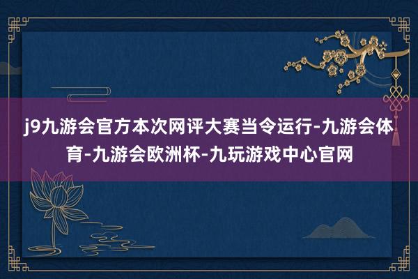 j9九游会官方　　本次网评大赛当令运行-九游会体育-九游会欧洲杯-九玩游戏中心官网